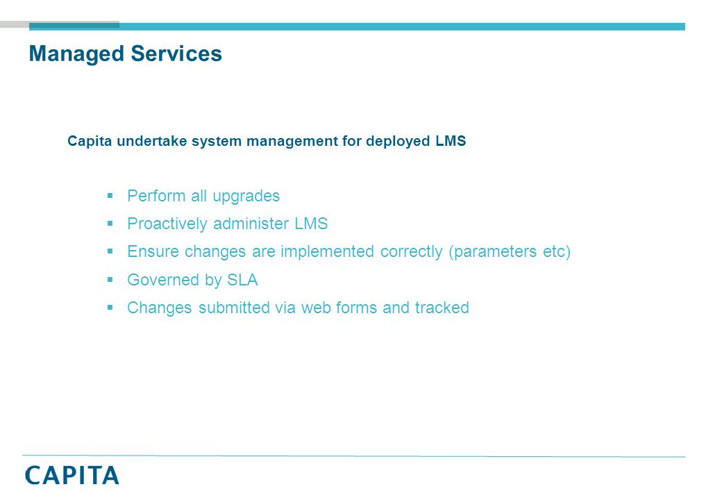 Managed Services Capita undertake system management for deployed LMS  Perform all upgrades  Proactively administer LMS  Ensure changes are implemented correctly (parameters etc)  Governed by SLA  Changes submitted via web forms and tracked