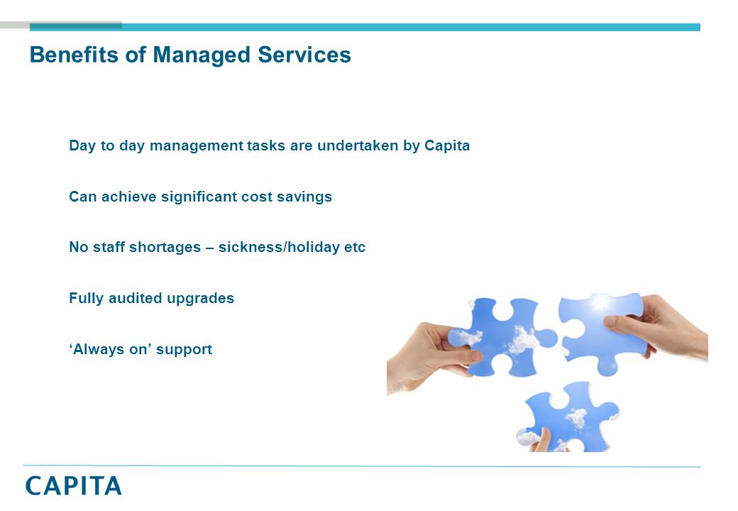 Benefits of Managed Services Day to day management tasks are undertaken by Capita Can achieve significant cost savings No staff shortages – sickness/holiday etc Fully audited upgrades ‘Always on’ support