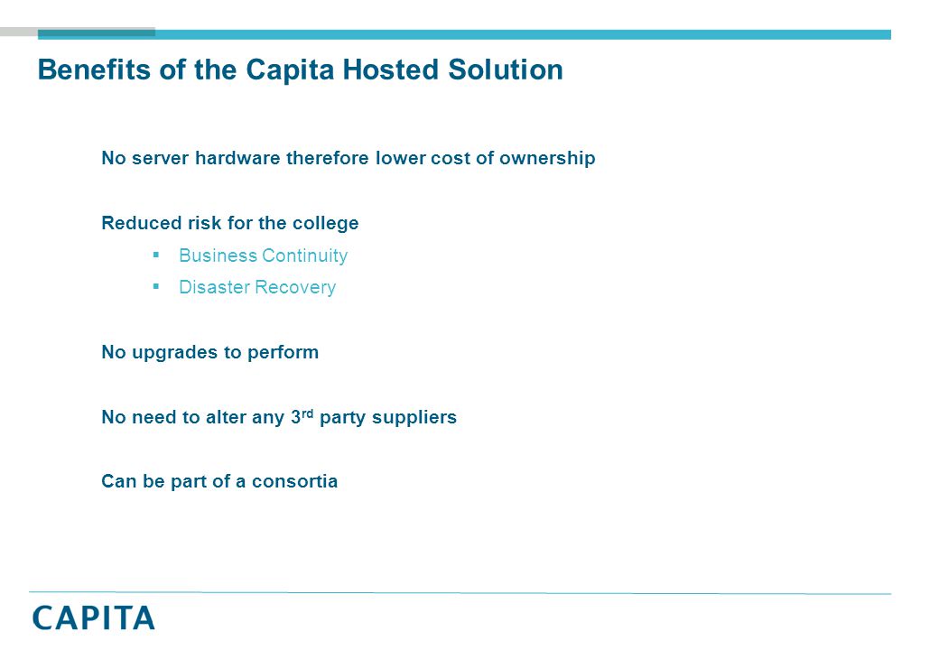 Benefits of the Capita Hosted Solution No server hardware therefore lower cost of ownership Reduced risk for the college  Business Continuity  Disaster Recovery No upgrades to perform No need to alter any 3 rd party suppliers Can be part of a consortia