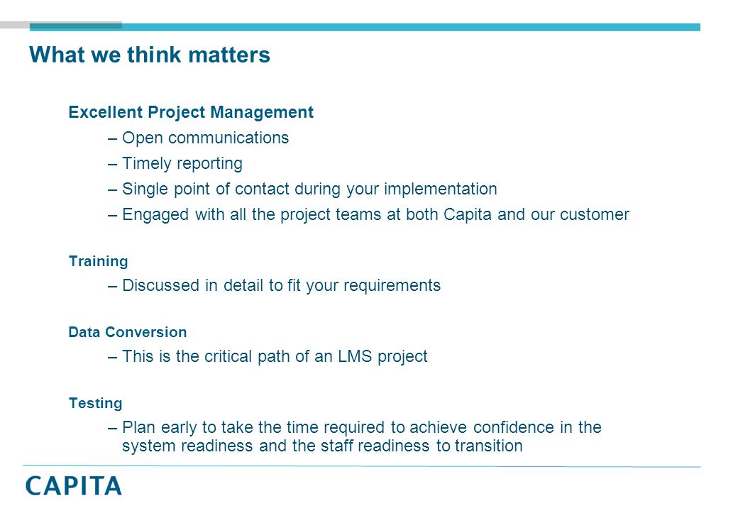 What we think matters Excellent Project Management –Open communications –Timely reporting –Single point of contact during your implementation –Engaged with all the project teams at both Capita and our customer Training –Discussed in detail to fit your requirements Data Conversion –This is the critical path of an LMS project Testing –Plan early to take the time required to achieve confidence in the system readiness and the staff readiness to transition