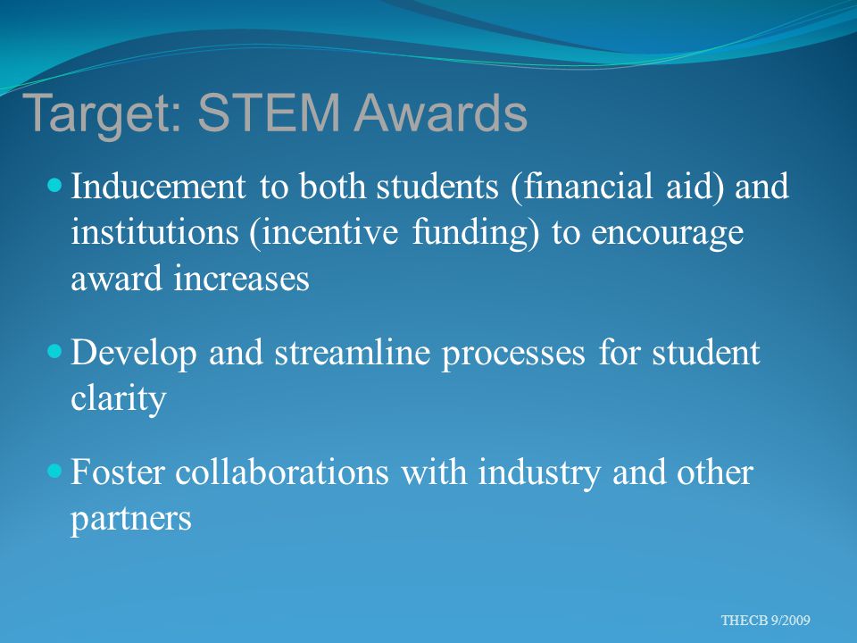 Target: STEM Awards Inducement to both students (financial aid) and institutions (incentive funding) to encourage award increases Develop and streamline processes for student clarity Foster collaborations with industry and other partners THECB 9/2009