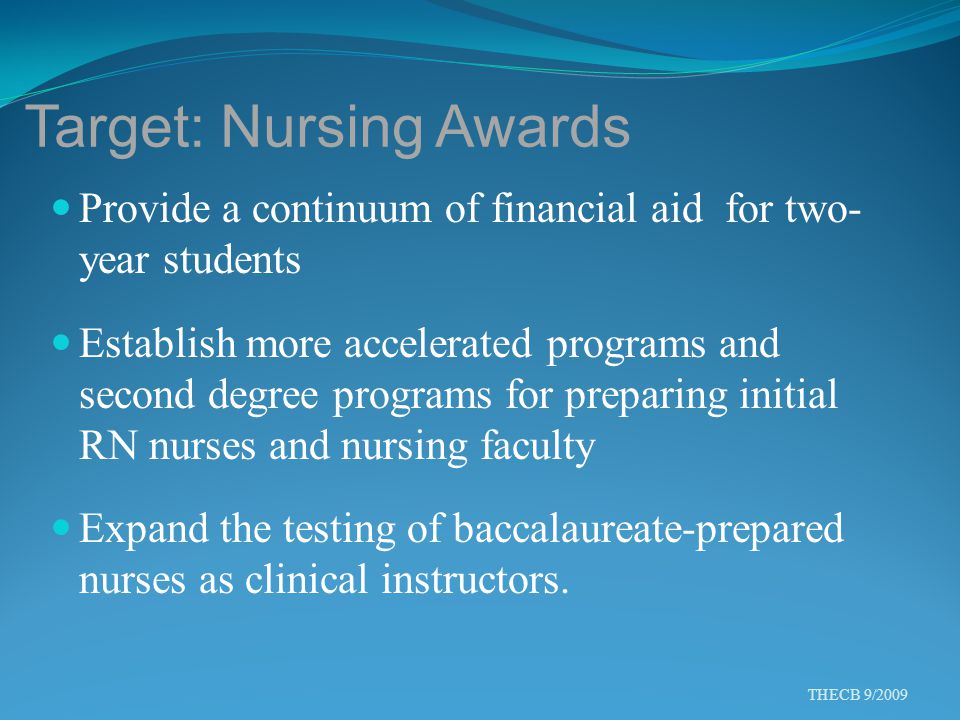 Target: Nursing Awards Provide a continuum of financial aid for two- year students Establish more accelerated programs and second degree programs for preparing initial RN nurses and nursing faculty Expand the testing of baccalaureate-prepared nurses as clinical instructors.