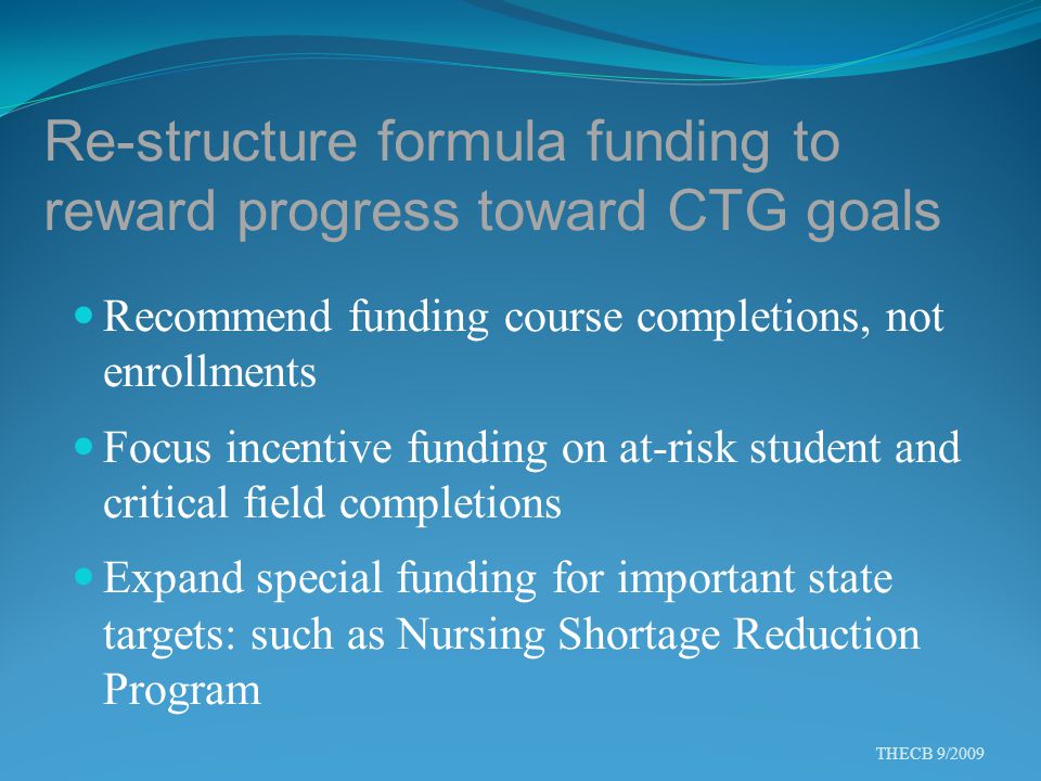 Re-structure formula funding to reward progress toward CTG goals Recommend funding course completions, not enrollments Focus incentive funding on at-risk student and critical field completions Expand special funding for important state targets: such as Nursing Shortage Reduction Program THECB 9/2009