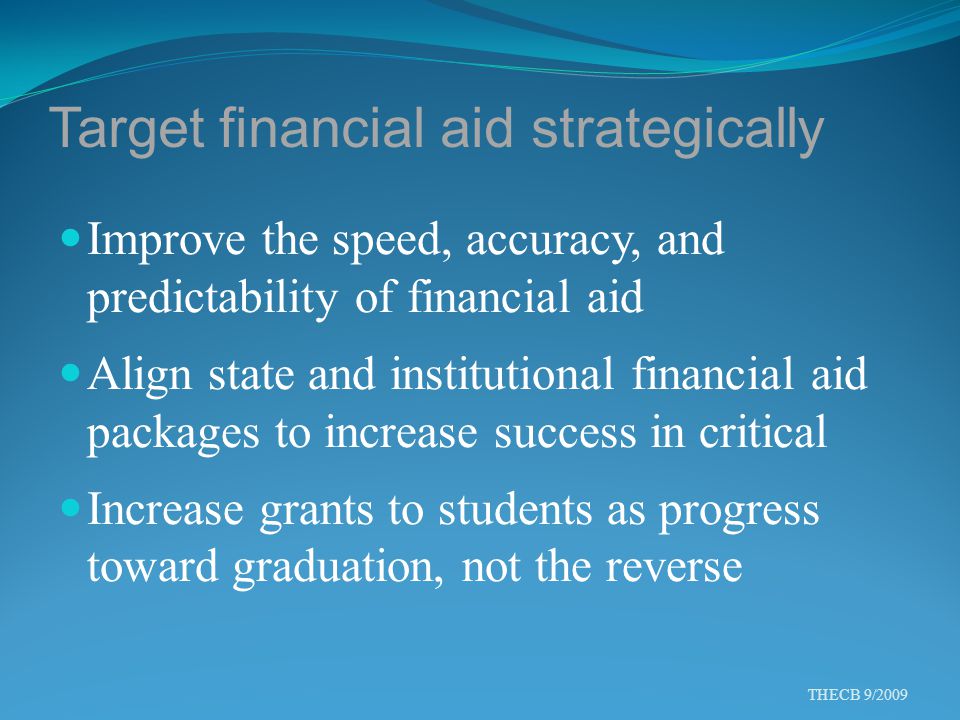 Target financial aid strategically Improve the speed, accuracy, and predictability of financial aid Align state and institutional financial aid packages to increase success in critical Increase grants to students as progress toward graduation, not the reverse THECB 9/2009