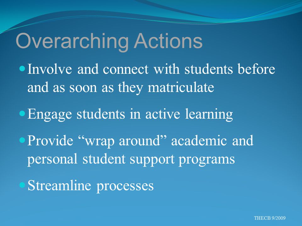 Overarching Actions Involve and connect with students before and as soon as they matriculate Engage students in active learning Provide wrap around academic and personal student support programs Streamline processes THECB 9/2009