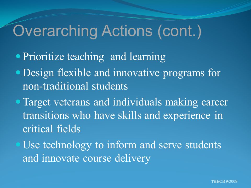 Overarching Actions (cont.) Prioritize teaching and learning Design flexible and innovative programs for non-traditional students Target veterans and individuals making career transitions who have skills and experience in critical fields Use technology to inform and serve students and innovate course delivery THECB 9/2009