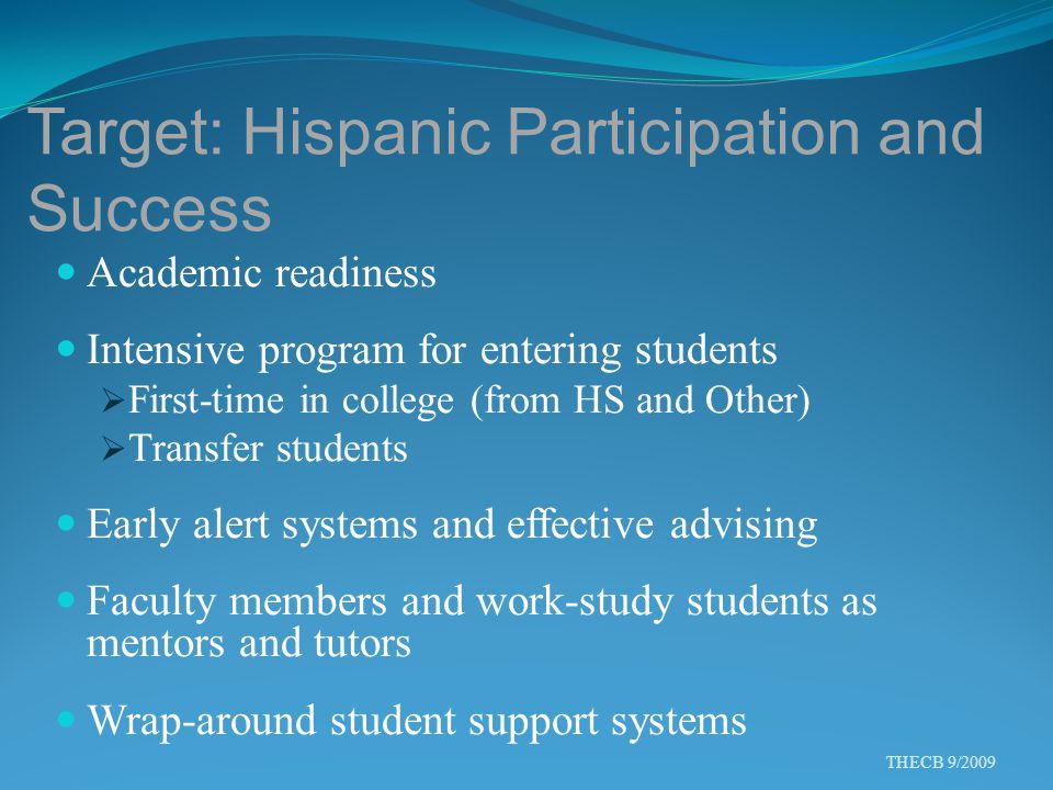 Target: Hispanic Participation and Success Academic readiness Intensive program for entering students  First-time in college (from HS and Other)  Transfer students Early alert systems and effective advising Faculty members and work-study students as mentors and tutors Wrap-around student support systems THECB 9/2009