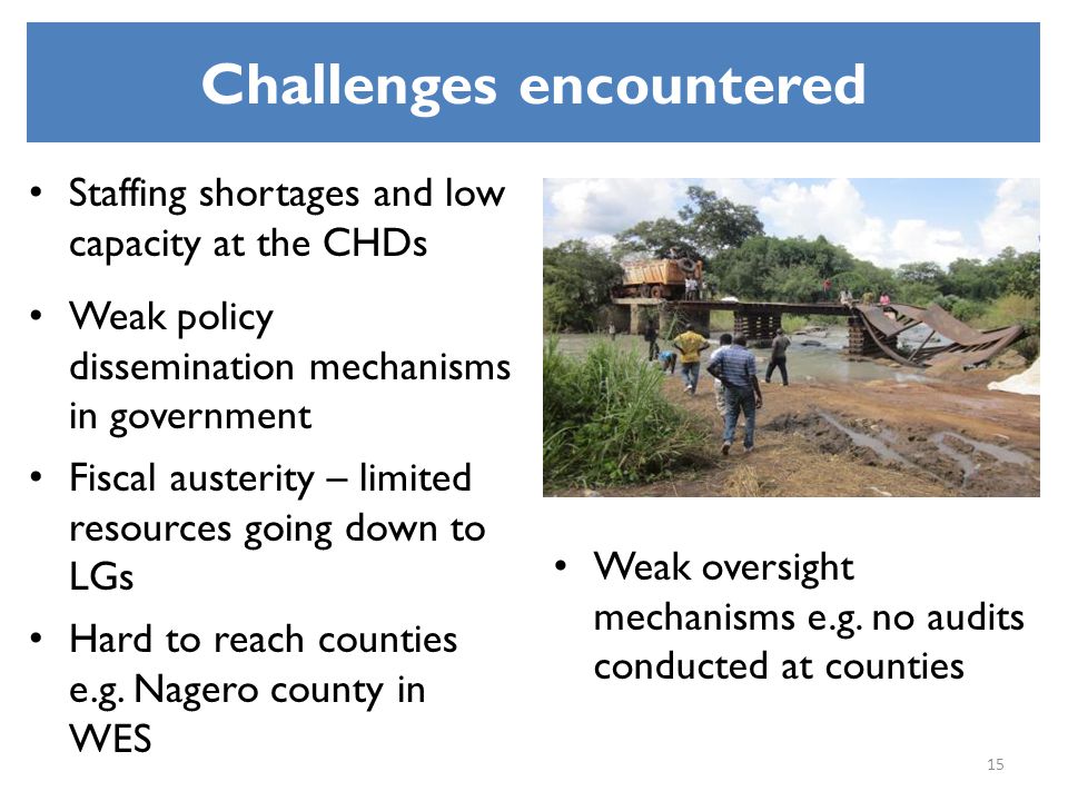 Challenges encountered Staffing shortages and low capacity at the CHDs Weak policy dissemination mechanisms in government Fiscal austerity – limited resources going down to LGs Hard to reach counties e.g.