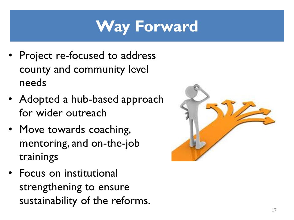 Way Forward Project re-focused to address county and community level needs Adopted a hub-based approach for wider outreach Move towards coaching, mentoring, and on-the-job trainings Focus on institutional strengthening to ensure sustainability of the reforms.
