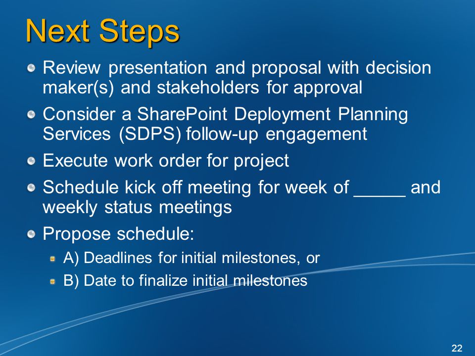 Next Steps Review presentation and proposal with decision maker(s) and stakeholders for approval Consider a SharePoint Deployment Planning Services (SDPS) follow-up engagement Execute work order for project Schedule kick off meeting for week of _____ and weekly status meetings Propose schedule: A) Deadlines for initial milestones, or B) Date to finalize initial milestones 22