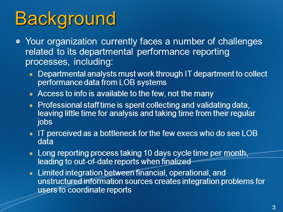 Background Your organization currently faces a number of challenges related to its departmental performance reporting processes, including: Departmental analysts must work through IT department to collect performance data from LOB systems Access to info is available to the few, not the many Professional staff time is spent collecting and validating data, leaving little time for analysis and taking time from their regular jobs IT perceived as a bottleneck for the few execs who do see LOB data Long reporting process taking 10 days cycle time per month, leading to out-of-date reports when finalized Limited integration between financial, operational, and unstructured information sources creates integration problems for users to coordinate reports 3