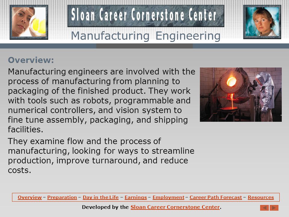 OverviewOverview – Preparation – Day in the Life – Earnings – Employment – Career Path Forecast – ResourcesPreparationDay in the LifeEarningsEmploymentCareer Path ForecastResources Developed by the Sloan Career Cornerstone Center.Sloan Career Cornerstone Center Manufacturing Engineering