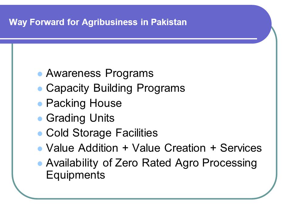 Way Forward for Agribusiness in Pakistan Awareness Programs Capacity Building Programs Packing House Grading Units Cold Storage Facilities Value Addition + Value Creation + Services Availability of Zero Rated Agro Processing Equipments