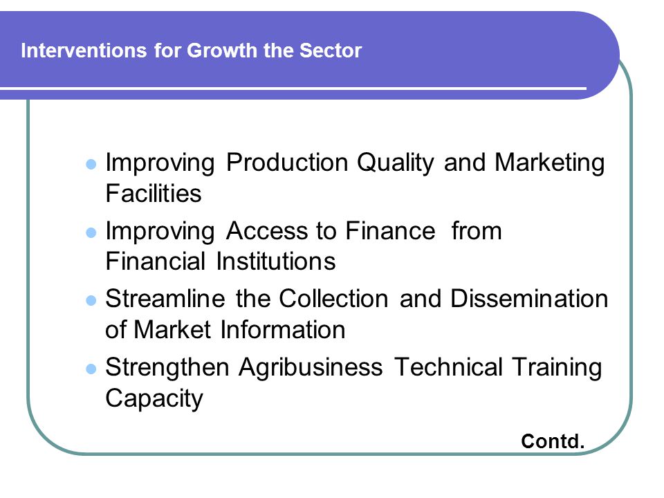Interventions for Growth the Sector Improving Production Quality and Marketing Facilities Improving Access to Finance from Financial Institutions Streamline the Collection and Dissemination of Market Information Strengthen Agribusiness Technical Training Capacity Contd.
