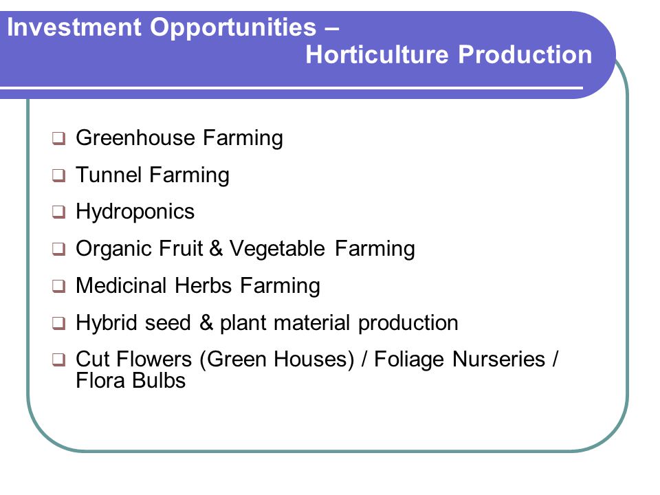 Investment Opportunities – Horticulture Production  Greenhouse Farming  Tunnel Farming  Hydroponics  Organic Fruit & Vegetable Farming  Medicinal Herbs Farming  Hybrid seed & plant material production  Cut Flowers (Green Houses) / Foliage Nurseries / Flora Bulbs