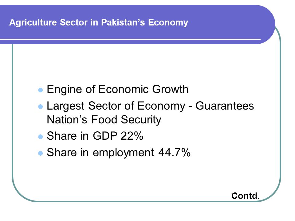 Agriculture Sector in Pakistan’s Economy Engine of Economic Growth Largest Sector of Economy - Guarantees Nation’s Food Security Share in GDP 22% Share in employment 44.7% Contd.