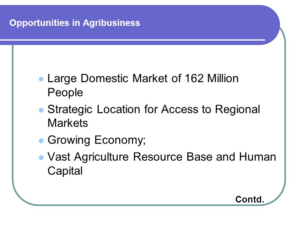 Opportunities in Agribusiness Large Domestic Market of 162 Million People Strategic Location for Access to Regional Markets Growing Economy; Vast Agriculture Resource Base and Human Capital Contd.