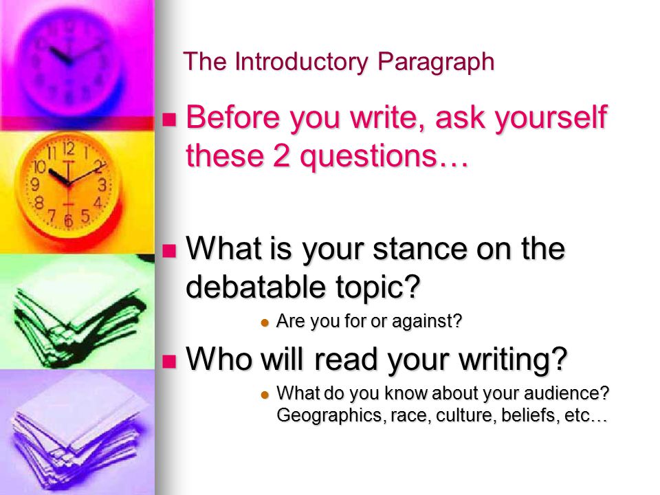 The Introductory Paragraph Before you write, ask yourself these 2 questions… Before you write, ask yourself these 2 questions… What is your stance on the debatable topic.