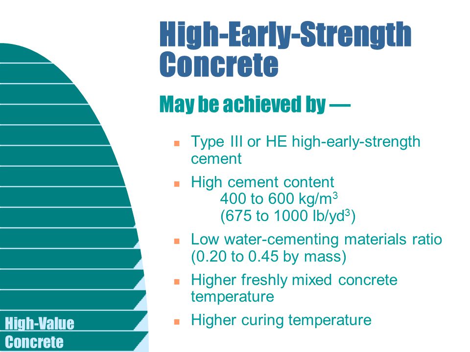 High-Value Concrete High-Early-Strength Concrete n Type III or HE high-early-strength cement n High cement content 400 to 600 kg/m 3 (675 to 1000 lb/yd 3 ) n Low water-cementing materials ratio (0.20 to 0.45 by mass) n Higher freshly mixed concrete temperature n Higher curing temperature May be achieved by —