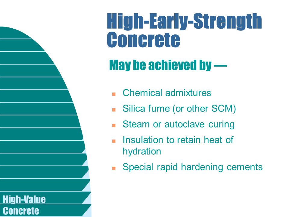 High-Value Concrete High-Early-Strength Concrete n Chemical admixtures n Silica fume (or other SCM) n Steam or autoclave curing n Insulation to retain heat of hydration n Special rapid hardening cements May be achieved by —