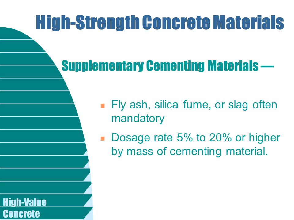 High-Value Concrete High-Strength Concrete Materials n Fly ash, silica fume, or slag often mandatory n Dosage rate 5% to 20% or higher by mass of cementing material.