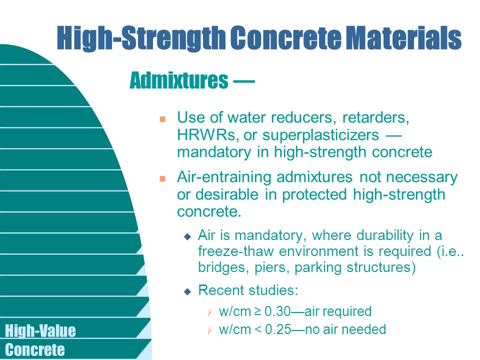 High-Value Concrete High-Strength Concrete Materials n Use of water reducers, retarders, HRWRs, or superplasticizers — mandatory in high-strength concrete n Air-entraining admixtures not necessary or desirable in protected high-strength concrete.