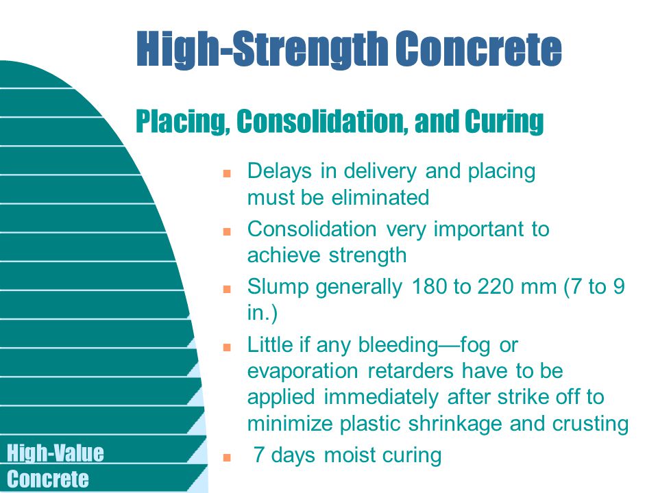 High-Value Concrete High-Strength Concrete n Delays in delivery and placing must be eliminated n Consolidation very important to achieve strength n Slump generally 180 to 220 mm (7 to 9 in.) n Little if any bleeding—fog or evaporation retarders have to be applied immediately after strike off to minimize plastic shrinkage and crusting n 7 days moist curing Placing, Consolidation, and Curing