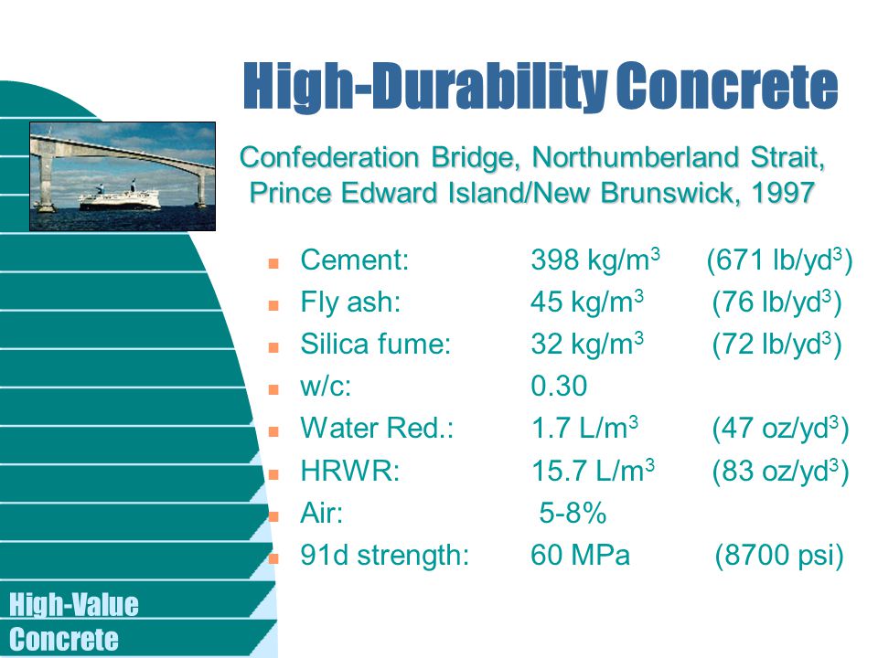 High-Value Concrete n Cement: 398 kg/m 3 (671 lb/yd 3 ) n Fly ash: 45 kg/m 3 (76 lb/yd 3 ) n Silica fume: 32 kg/m 3 (72 lb/yd 3 ) n w/c: 0.30 n Water Red.: 1.7 L/m 3 (47 oz/yd 3 ) n HRWR: 15.7 L/m 3 (83 oz/yd 3 ) n Air: 5-8% n 91d strength: 60 MPa (8700 psi) High-Durability Concrete Confederation Bridge, Northumberland Strait, Prince Edward Island/New Brunswick, 1997