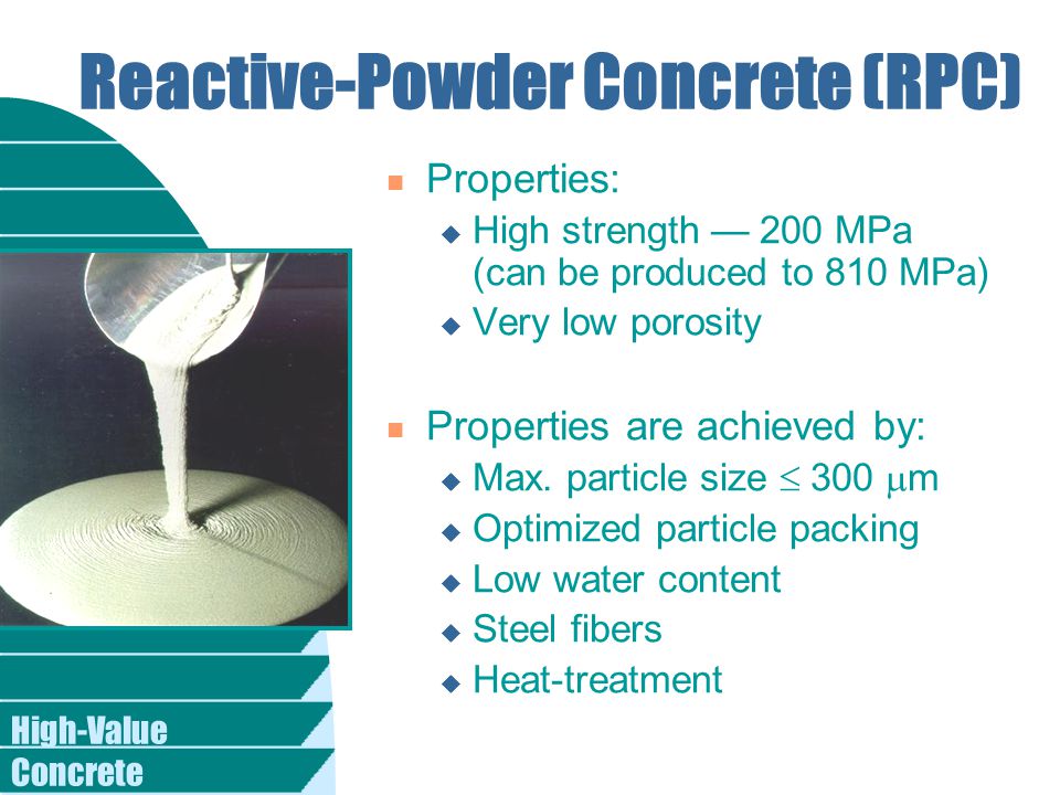 High-Value Concrete Reactive-Powder Concrete (RPC) n Properties: u High strength — 200 MPa (can be produced to 810 MPa) u Very low porosity n Properties are achieved by: u Max.