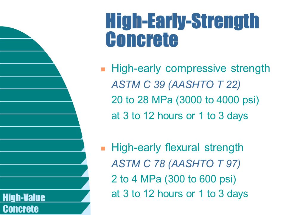 High-Value Concrete High-Early-Strength Concrete n High-early compressive strength ASTM C 39 (AASHTO T 22) 20 to 28 MPa (3000 to 4000 psi) at 3 to 12 hours or 1 to 3 days n High-early flexural strength ASTM C 78 (AASHTO T 97) 2 to 4 MPa (300 to 600 psi) at 3 to 12 hours or 1 to 3 days