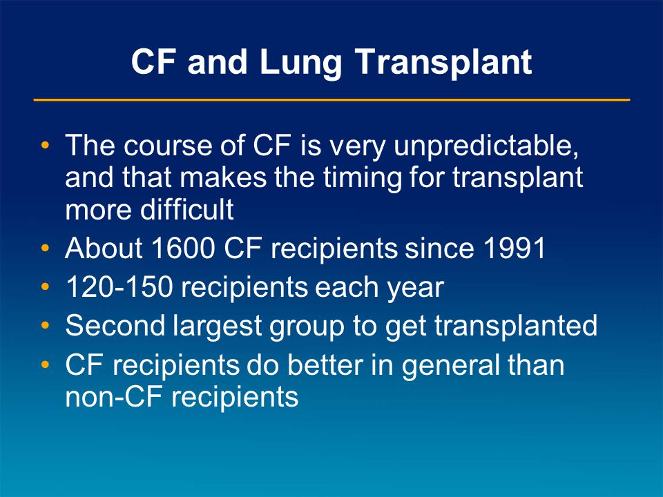 CF and Lung Transplant The course of CF is very unpredictable, and that makes the timing for transplant more difficult About 1600 CF recipients since recipients each year Second largest group to get transplanted CF recipients do better in general than non-CF recipients