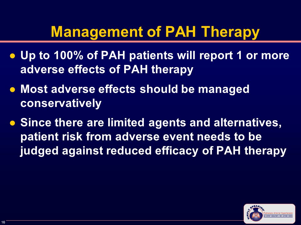 16 Management of PAH Therapy ●Up to 100% of PAH patients will report 1 or more adverse effects of PAH therapy ●Most adverse effects should be managed conservatively ●Since there are limited agents and alternatives, patient risk from adverse event needs to be judged against reduced efficacy of PAH therapy