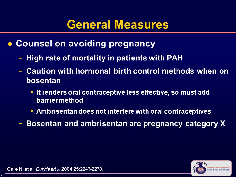 7 General Measures ●Counsel on avoiding pregnancy - High rate of mortality in patients with PAH - Caution with hormonal birth control methods when on bosentan It renders oral contraceptive less effective, so must add barrier method Ambrisentan does not interfere with oral contraceptives - Bosentan and ambrisentan are pregnancy category X Galie N, et al.