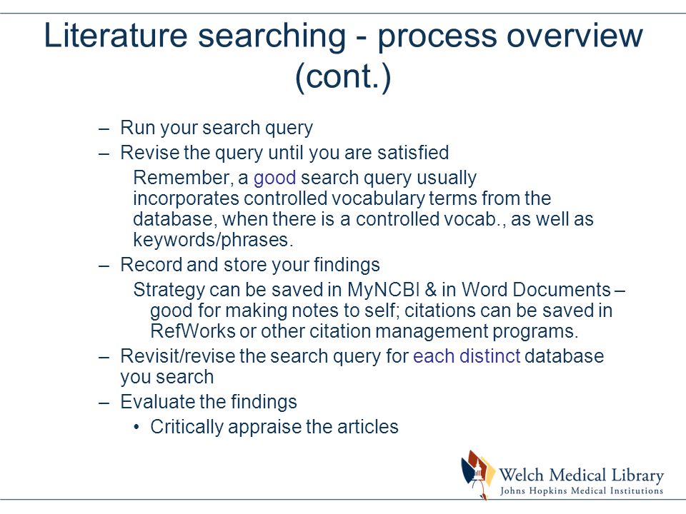 Literature searching - process overview (cont.) –Run your search query –Revise the query until you are satisfied Remember, a good search query usually incorporates controlled vocabulary terms from the database, when there is a controlled vocab., as well as keywords/phrases.