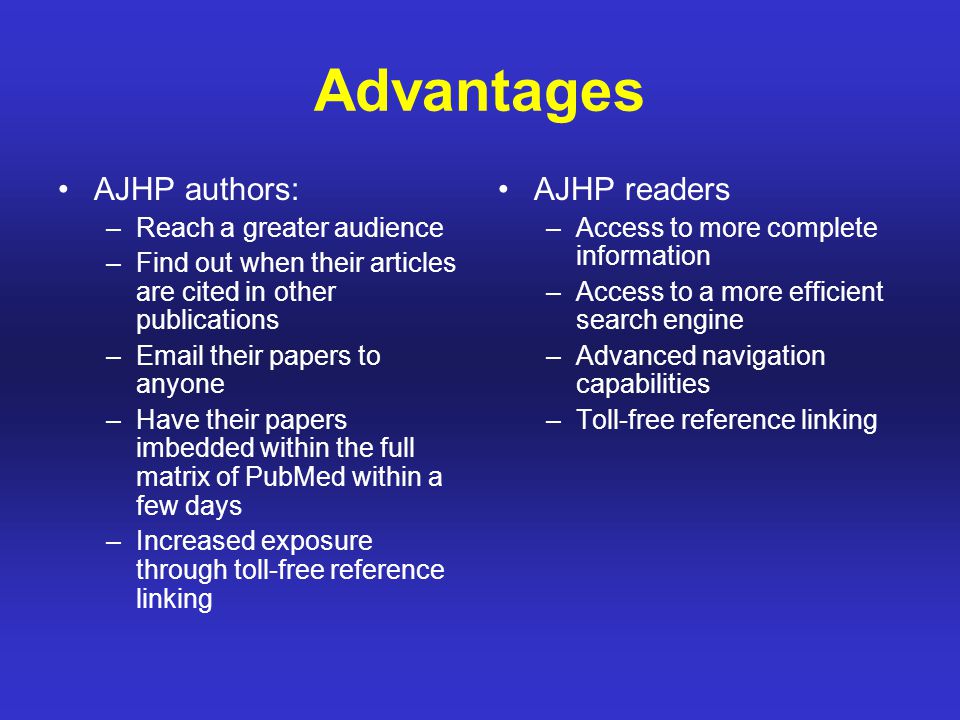 Advantages AJHP authors: –Reach a greater audience –Find out when their articles are cited in other publications – their papers to anyone –Have their papers imbedded within the full matrix of PubMed within a few days –Increased exposure through toll-free reference linking AJHP readers –Access to more complete information –Access to a more efficient search engine –Advanced navigation capabilities –Toll-free reference linking