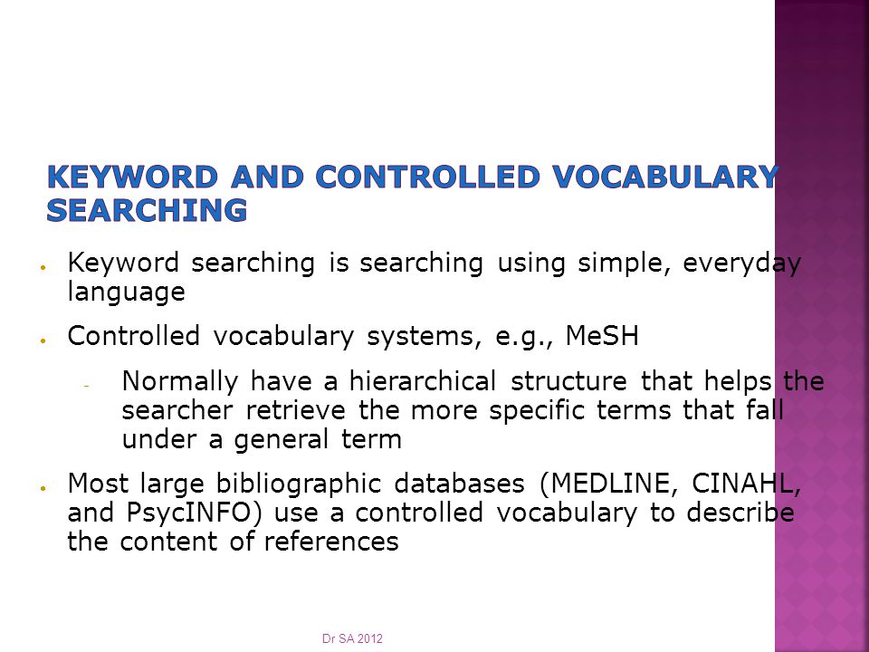  Keyword searching is searching using simple, everyday language  Controlled vocabulary systems, e.g., MeSH  Normally have a hierarchical structure that helps the searcher retrieve the more specific terms that fall under a general term  Most large bibliographic databases (MEDLINE, CINAHL, and PsycINFO) use a controlled vocabulary to describe the content of references Dr SA 2012
