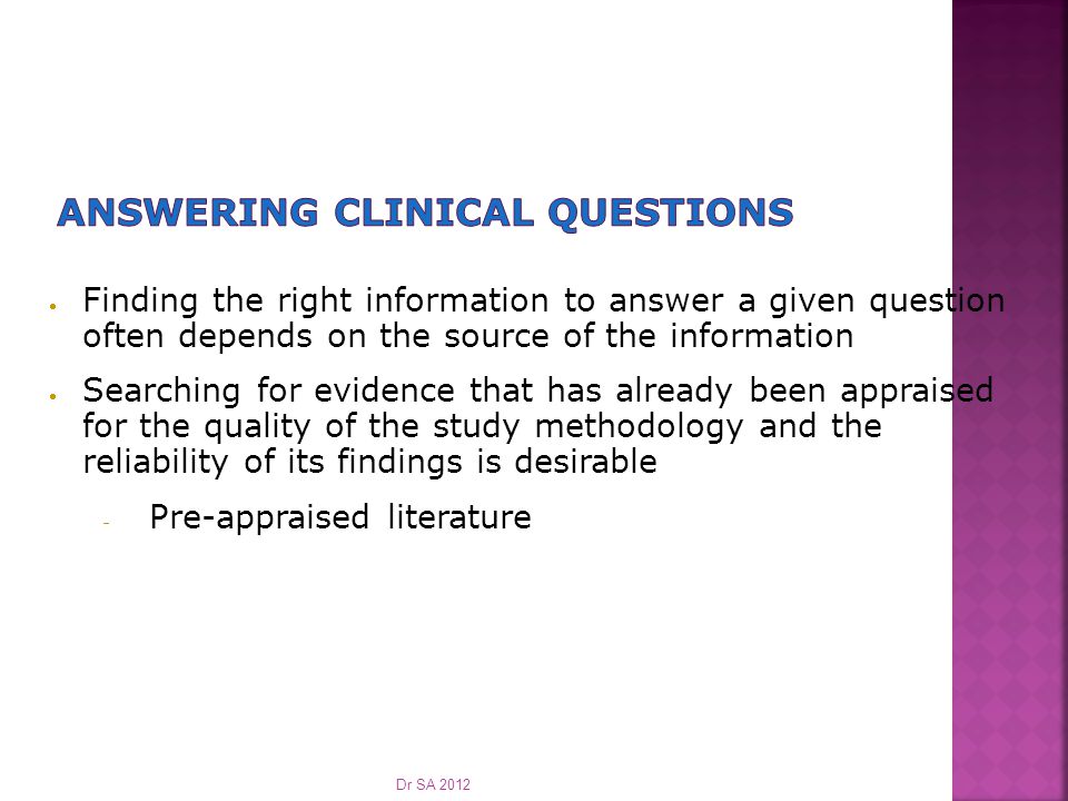  Finding the right information to answer a given question often depends on the source of the information  Searching for evidence that has already been appraised for the quality of the study methodology and the reliability of its findings is desirable  Pre-appraised literature Dr SA 2012