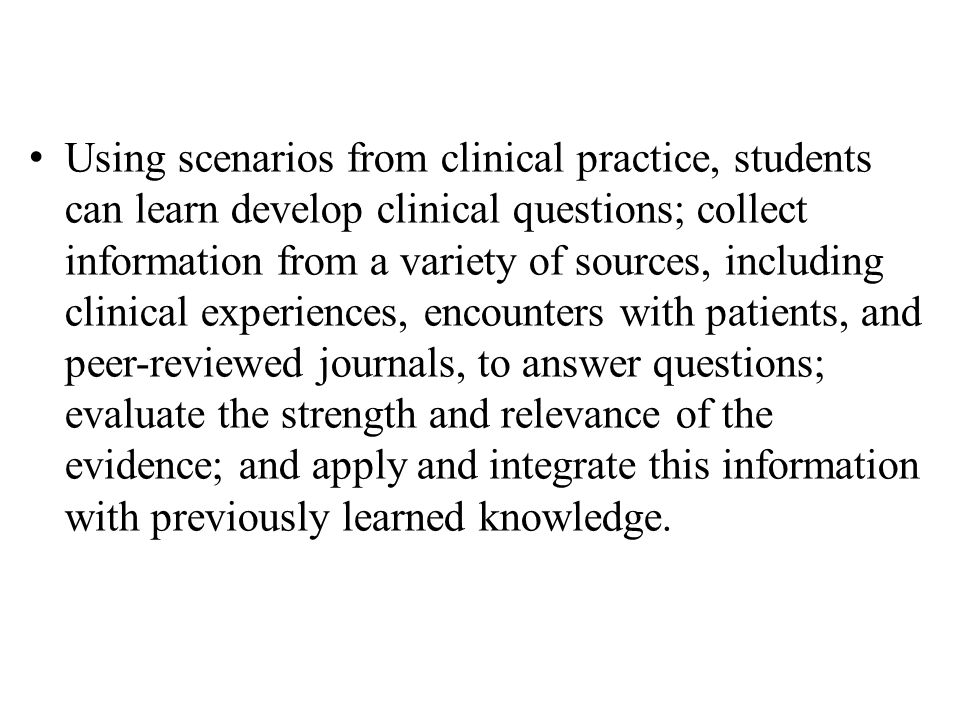Using scenarios from clinical practice, students can learn develop clinical questions; collect information from a variety of sources, including clinical experiences, encounters with patients, and peer-reviewed journals, to answer questions; evaluate the strength and relevance of the evidence; and apply and integrate this information with previously learned knowledge.