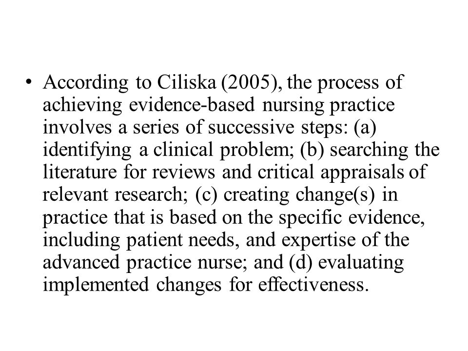 According to Ciliska (2005), the process of achieving evidence-based nursing practice involves a series of successive steps: (a) identifying a clinical problem; (b) searching the literature for reviews and critical appraisals of relevant research; (c) creating change(s) in practice that is based on the specific evidence, including patient needs, and expertise of the advanced practice nurse; and (d) evaluating implemented changes for effectiveness.