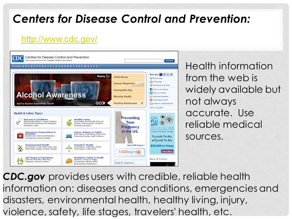 Centers for Disease Control and Prevention:   CDC.gov provides users with credible, reliable health information on: diseases and conditions, emergencies and disasters, environmental health, healthy living, injury, violence, safety, life stages, travelers health, etc.