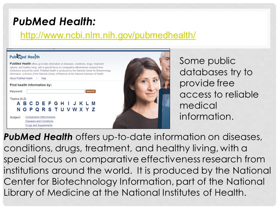 PubMed Health:   PubMed Health offers up-to-date information on diseases, conditions, drugs, treatment, and healthy living, with a special focus on comparative effectiveness research from institutions around the world.