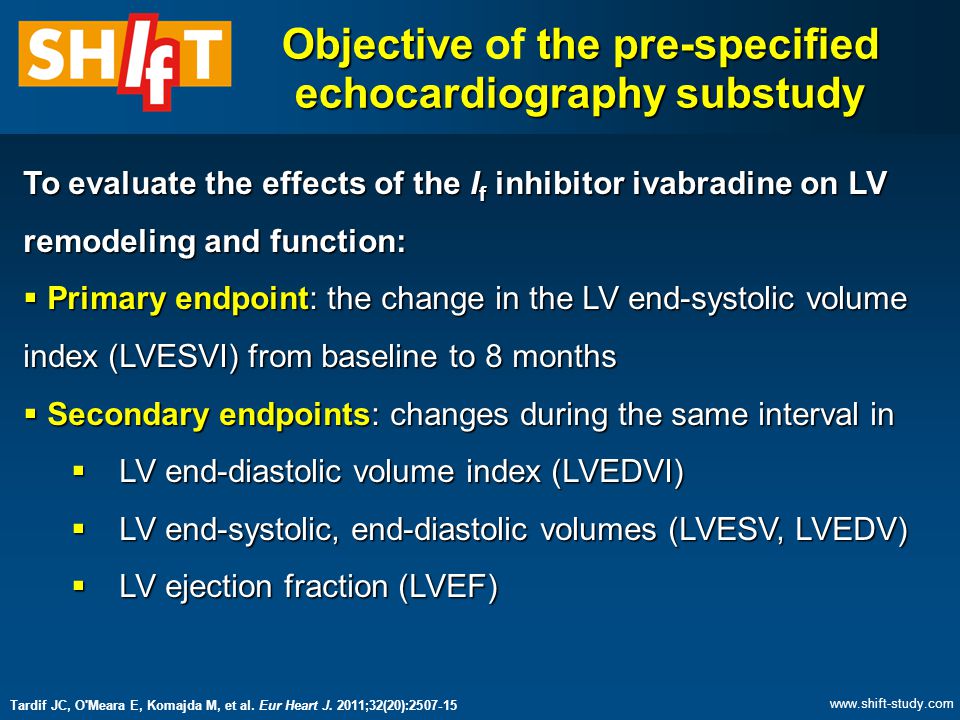Objective the pre-specified echocardiography substudy Objective of the pre-specified echocardiography substudy To evaluate the effects of the I f inhibitor ivabradine on LV remodeling and function:  Primary endpoint: the change in the LV end-systolic volume index (LVESVI) from baseline to 8 months  Secondary endpoints: changes during the same interval in  LV end-diastolic volume index (LVEDVI)  LV end-systolic, end-diastolic volumes (LVESV, LVEDV)  LV ejection fraction (LVEF) Tardif JC, O Meara E, Komajda M, et al.