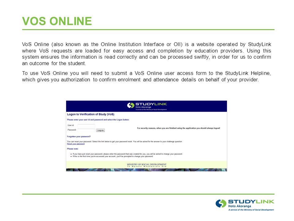 VOS ONLINE VoS Online (also known as the Online Institution Interface or OII) is a website operated by StudyLink where VoS requests are loaded for easy access and completion by education providers.