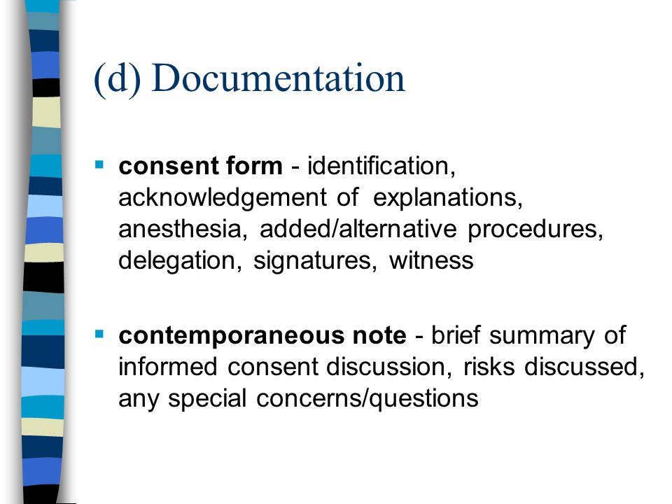 (d) Documentation  consent form - identification, acknowledgement of explanations, anesthesia, added/alternative procedures, delegation, signatures, witness  contemporaneous note - brief summary of informed consent discussion, risks discussed, any special concerns/questions