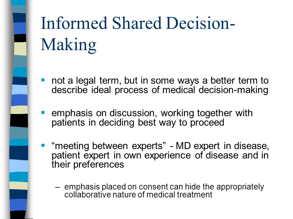 Informed Shared Decision- Making  not a legal term, but in some ways a better term to describe ideal process of medical decision-making  emphasis on discussion, working together with patients in deciding best way to proceed  meeting between experts - MD expert in disease, patient expert in own experience of disease and in their preferences –emphasis placed on consent can hide the appropriately collaborative nature of medical treatment