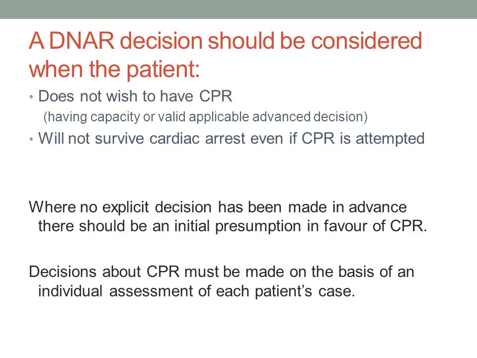 A DNAR decision should be considered when the patient: Does not wish to have CPR (having capacity or valid applicable advanced decision) Will not survive cardiac arrest even if CPR is attempted Where no explicit decision has been made in advance there should be an initial presumption in favour of CPR.