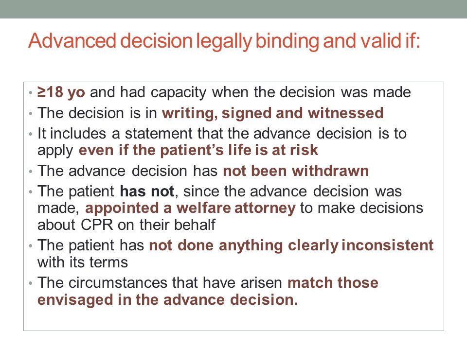 Advanced decision legally binding and valid if: ≥18 yo and had capacity when the decision was made The decision is in writing, signed and witnessed It includes a statement that the advance decision is to apply even if the patient’s life is at risk The advance decision has not been withdrawn The patient has not, since the advance decision was made, appointed a welfare attorney to make decisions about CPR on their behalf The patient has not done anything clearly inconsistent with its terms The circumstances that have arisen match those envisaged in the advance decision.