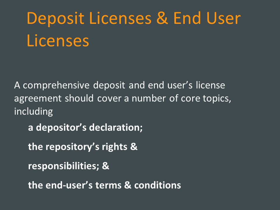 Deposit Licenses & End User Licenses A comprehensive deposit and end user’s license agreement should cover a number of core topics, including a depositor’s declaration; the repository’s rights & responsibilities; & the end-user’s terms & conditions