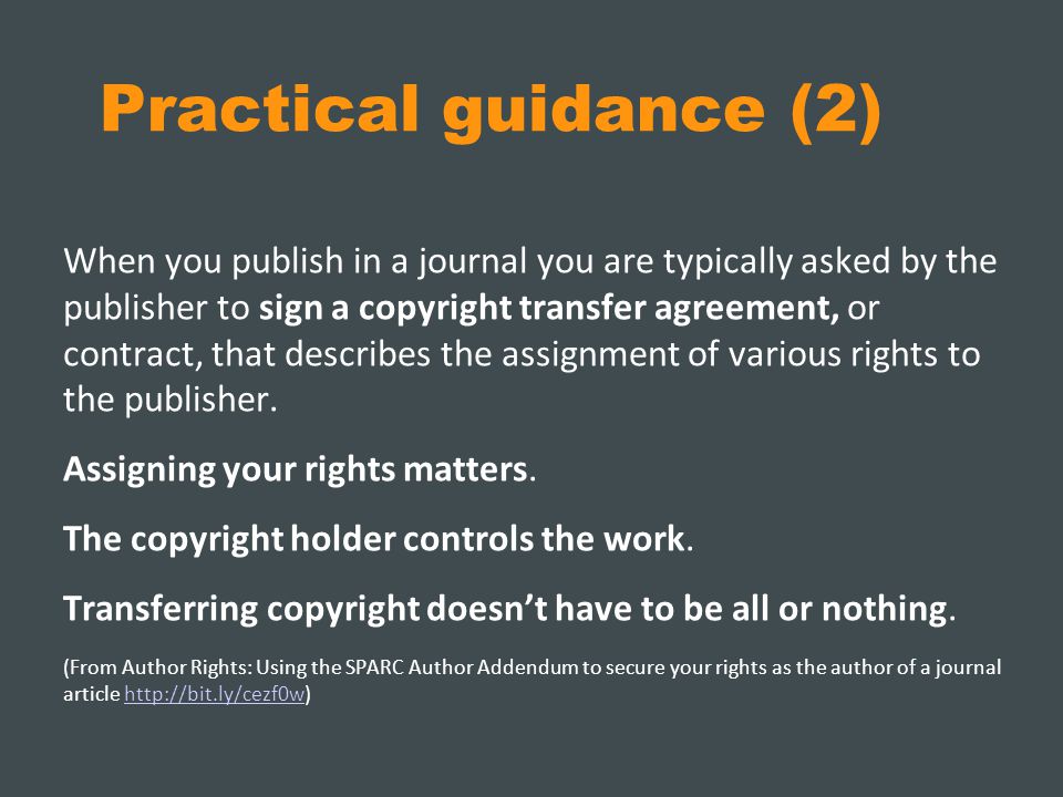 Practical guidance (2) When you publish in a journal you are typically asked by the publisher to sign a copyright transfer agreement, or contract, that describes the assignment of various rights to the publisher.