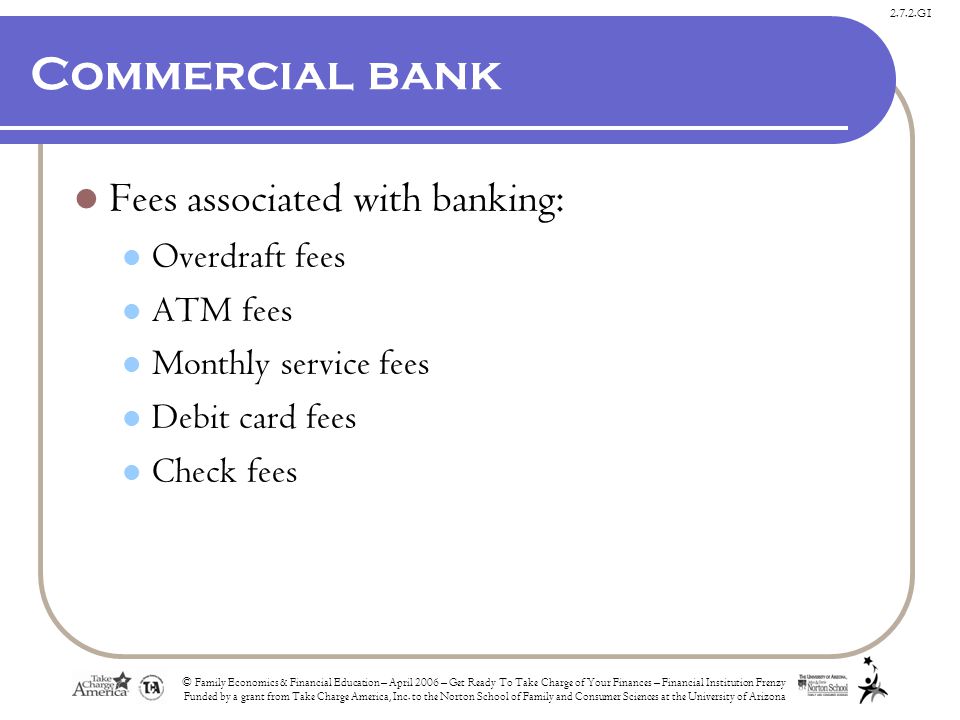 2.7.2.G1 Commercial bank Fees associated with banking: Overdraft fees ATM fees Monthly service fees Debit card fees Check fees © Family Economics & Financial Education – April 2006 – Get Ready To Take Charge of Your Finances – Financial Institution Frenzy Funded by a grant from Take Charge America, Inc.